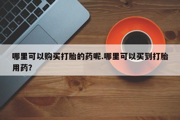 缅甸私人打胎药是什么药哪里可以购买打胎的药呢.哪里可以买到打胎用药？