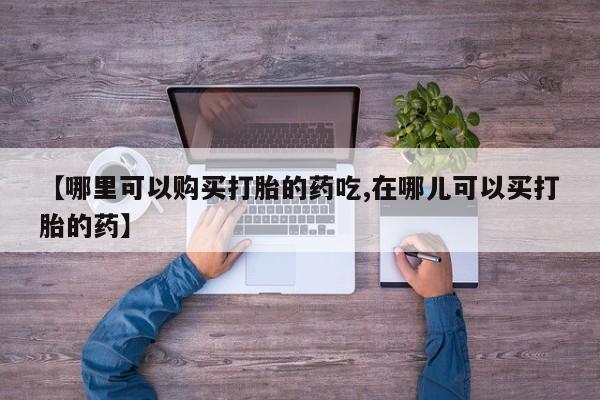 缅甸私人打胎药是什么药【哪里可以购买打胎的药吃,在哪儿可以买打胎的药】