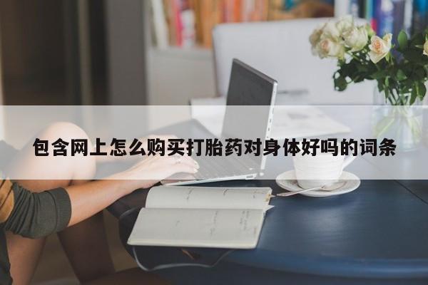 缅甸私人打胎药是什么药包含网上怎么购买打胎药对身体好吗的词条
