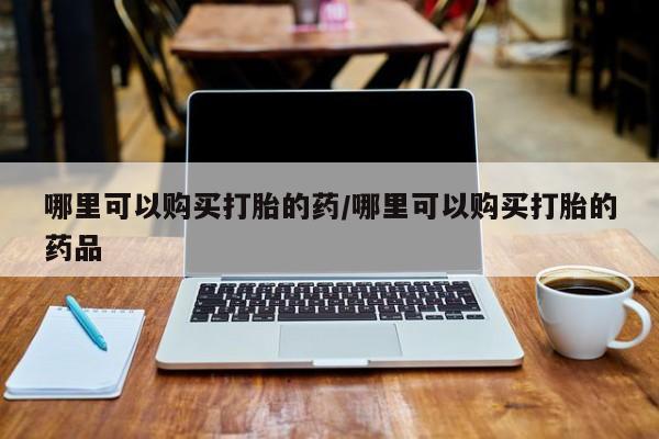 缅甸私人打胎药是什么药哪里可以购买打胎的药/哪里可以购买打胎的药品